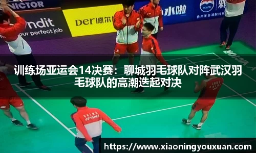 训练场亚运会14决赛：聊城羽毛球队对阵武汉羽毛球队的高潮迭起对决